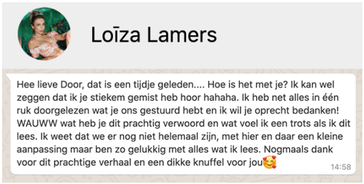 Appje van Loiza Lamers aan Door de Flines:
"Hee lieve Door, dat is een tijdje geleden.... Hoe is het met je? Ik kan wel zeggen dat ik je stiekem gemist heb hoor hahaha. Ik heb net alles in één ruk doorgelezen wat je ons gestuurd hebt en ik wil je oprecht bedanken! WAUWW wat heb je dit prachtig verwoord en wat voel ik een trots als ik dit lees. Ik weet dat we er nog niet helemaal zijn, met hier en daar een kleine aanpassing maar ik ben zo gelukkig met alles wat ik lees. Nogmaals dank voor dit prachtige verhaal en een dikke knuffel voor jou (emoji met hartjes om het gezicht)"